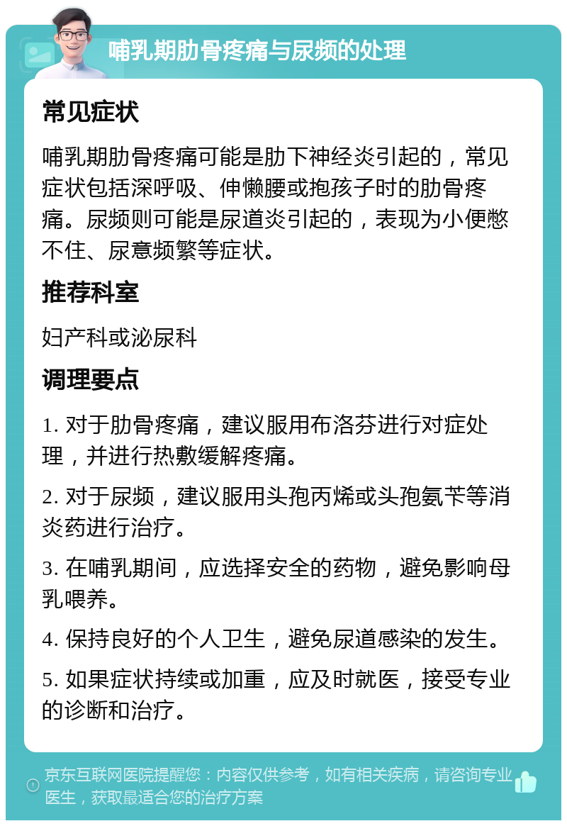 哺乳期肋骨疼痛与尿频的处理 常见症状 哺乳期肋骨疼痛可能是肋下神经炎引起的，常见症状包括深呼吸、伸懒腰或抱孩子时的肋骨疼痛。尿频则可能是尿道炎引起的，表现为小便憋不住、尿意频繁等症状。 推荐科室 妇产科或泌尿科 调理要点 1. 对于肋骨疼痛，建议服用布洛芬进行对症处理，并进行热敷缓解疼痛。 2. 对于尿频，建议服用头孢丙烯或头孢氨苄等消炎药进行治疗。 3. 在哺乳期间，应选择安全的药物，避免影响母乳喂养。 4. 保持良好的个人卫生，避免尿道感染的发生。 5. 如果症状持续或加重，应及时就医，接受专业的诊断和治疗。