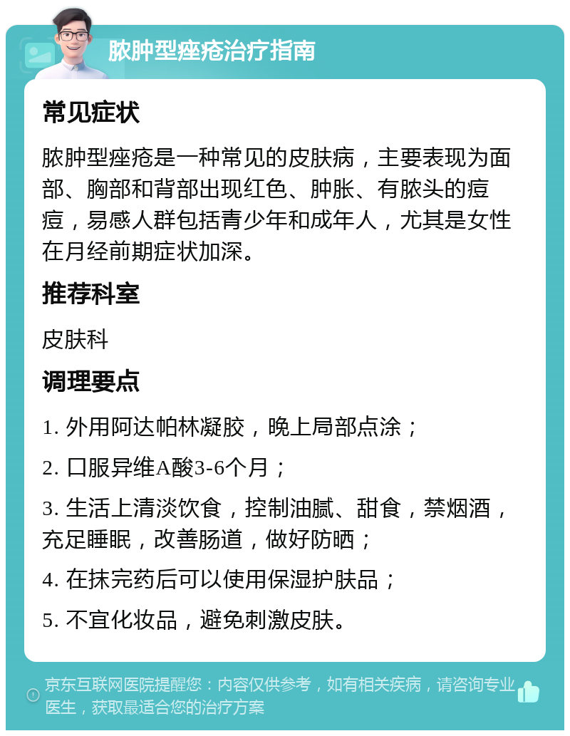 脓肿型痤疮治疗指南 常见症状 脓肿型痤疮是一种常见的皮肤病，主要表现为面部、胸部和背部出现红色、肿胀、有脓头的痘痘，易感人群包括青少年和成年人，尤其是女性在月经前期症状加深。 推荐科室 皮肤科 调理要点 1. 外用阿达帕林凝胶，晚上局部点涂； 2. 口服异维A酸3-6个月； 3. 生活上清淡饮食，控制油腻、甜食，禁烟酒，充足睡眠，改善肠道，做好防晒； 4. 在抹完药后可以使用保湿护肤品； 5. 不宜化妆品，避免刺激皮肤。