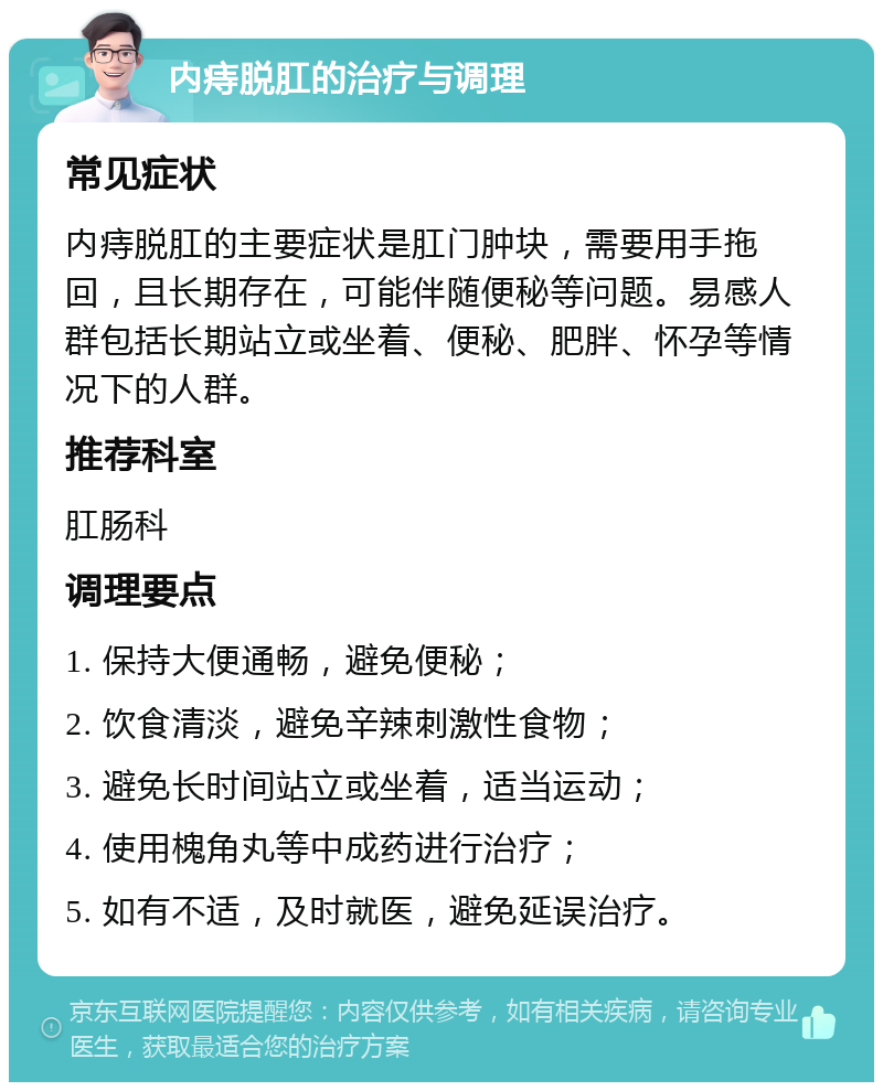 内痔脱肛的治疗与调理 常见症状 内痔脱肛的主要症状是肛门肿块，需要用手拖回，且长期存在，可能伴随便秘等问题。易感人群包括长期站立或坐着、便秘、肥胖、怀孕等情况下的人群。 推荐科室 肛肠科 调理要点 1. 保持大便通畅，避免便秘； 2. 饮食清淡，避免辛辣刺激性食物； 3. 避免长时间站立或坐着，适当运动； 4. 使用槐角丸等中成药进行治疗； 5. 如有不适，及时就医，避免延误治疗。