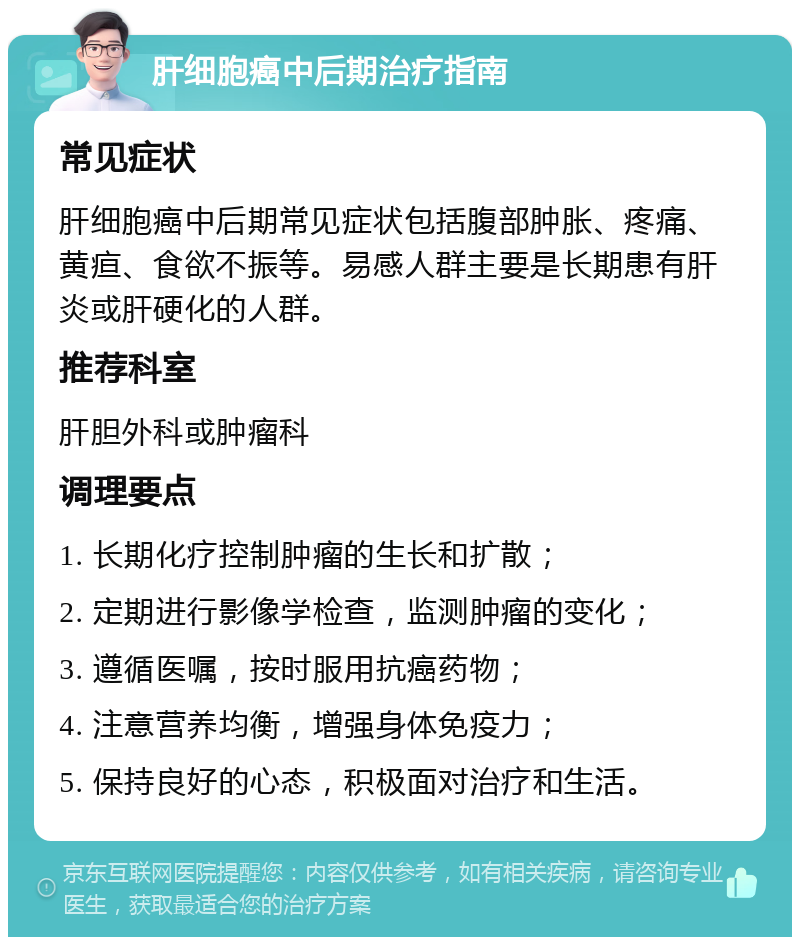 肝细胞癌中后期治疗指南 常见症状 肝细胞癌中后期常见症状包括腹部肿胀、疼痛、黄疸、食欲不振等。易感人群主要是长期患有肝炎或肝硬化的人群。 推荐科室 肝胆外科或肿瘤科 调理要点 1. 长期化疗控制肿瘤的生长和扩散； 2. 定期进行影像学检查，监测肿瘤的变化； 3. 遵循医嘱，按时服用抗癌药物； 4. 注意营养均衡，增强身体免疫力； 5. 保持良好的心态，积极面对治疗和生活。