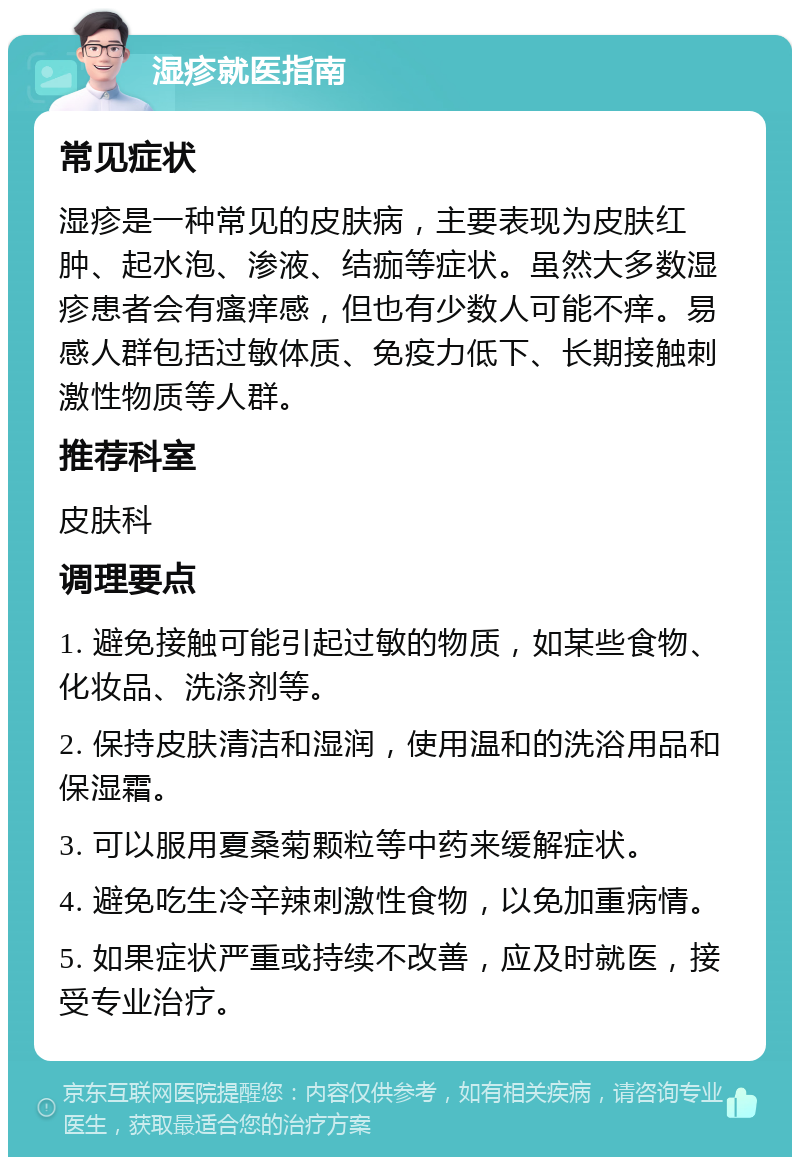 湿疹就医指南 常见症状 湿疹是一种常见的皮肤病，主要表现为皮肤红肿、起水泡、渗液、结痂等症状。虽然大多数湿疹患者会有瘙痒感，但也有少数人可能不痒。易感人群包括过敏体质、免疫力低下、长期接触刺激性物质等人群。 推荐科室 皮肤科 调理要点 1. 避免接触可能引起过敏的物质，如某些食物、化妆品、洗涤剂等。 2. 保持皮肤清洁和湿润，使用温和的洗浴用品和保湿霜。 3. 可以服用夏桑菊颗粒等中药来缓解症状。 4. 避免吃生冷辛辣刺激性食物，以免加重病情。 5. 如果症状严重或持续不改善，应及时就医，接受专业治疗。