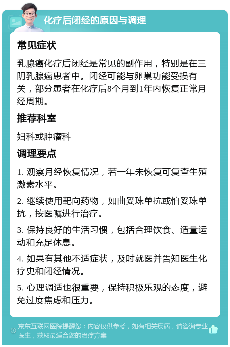 化疗后闭经的原因与调理 常见症状 乳腺癌化疗后闭经是常见的副作用，特别是在三阴乳腺癌患者中。闭经可能与卵巢功能受损有关，部分患者在化疗后8个月到1年内恢复正常月经周期。 推荐科室 妇科或肿瘤科 调理要点 1. 观察月经恢复情况，若一年未恢复可复查生殖激素水平。 2. 继续使用靶向药物，如曲妥珠单抗或怕妥珠单抗，按医嘱进行治疗。 3. 保持良好的生活习惯，包括合理饮食、适量运动和充足休息。 4. 如果有其他不适症状，及时就医并告知医生化疗史和闭经情况。 5. 心理调适也很重要，保持积极乐观的态度，避免过度焦虑和压力。