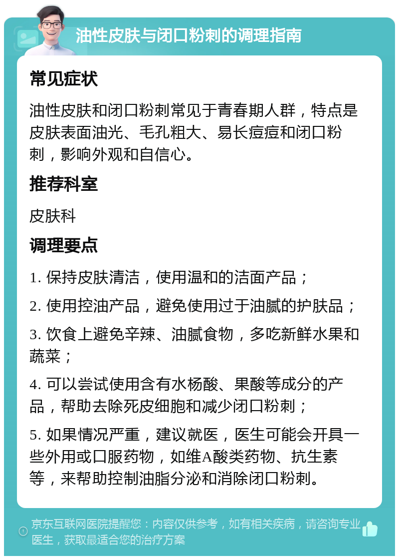 油性皮肤与闭口粉刺的调理指南 常见症状 油性皮肤和闭口粉刺常见于青春期人群，特点是皮肤表面油光、毛孔粗大、易长痘痘和闭口粉刺，影响外观和自信心。 推荐科室 皮肤科 调理要点 1. 保持皮肤清洁，使用温和的洁面产品； 2. 使用控油产品，避免使用过于油腻的护肤品； 3. 饮食上避免辛辣、油腻食物，多吃新鲜水果和蔬菜； 4. 可以尝试使用含有水杨酸、果酸等成分的产品，帮助去除死皮细胞和减少闭口粉刺； 5. 如果情况严重，建议就医，医生可能会开具一些外用或口服药物，如维A酸类药物、抗生素等，来帮助控制油脂分泌和消除闭口粉刺。