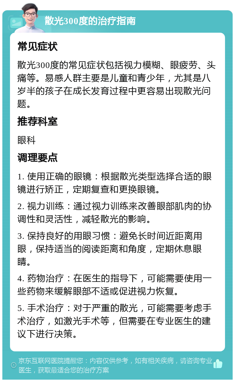 散光300度的治疗指南 常见症状 散光300度的常见症状包括视力模糊、眼疲劳、头痛等。易感人群主要是儿童和青少年，尤其是八岁半的孩子在成长发育过程中更容易出现散光问题。 推荐科室 眼科 调理要点 1. 使用正确的眼镜：根据散光类型选择合适的眼镜进行矫正，定期复查和更换眼镜。 2. 视力训练：通过视力训练来改善眼部肌肉的协调性和灵活性，减轻散光的影响。 3. 保持良好的用眼习惯：避免长时间近距离用眼，保持适当的阅读距离和角度，定期休息眼睛。 4. 药物治疗：在医生的指导下，可能需要使用一些药物来缓解眼部不适或促进视力恢复。 5. 手术治疗：对于严重的散光，可能需要考虑手术治疗，如激光手术等，但需要在专业医生的建议下进行决策。