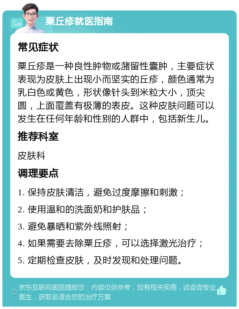 粟丘疹就医指南 常见症状 粟丘疹是一种良性肿物或潴留性囊肿，主要症状表现为皮肤上出现小而坚实的丘疹，颜色通常为乳白色或黄色，形状像针头到米粒大小，顶尖圆，上面覆盖有极薄的表皮。这种皮肤问题可以发生在任何年龄和性别的人群中，包括新生儿。 推荐科室 皮肤科 调理要点 1. 保持皮肤清洁，避免过度摩擦和刺激； 2. 使用温和的洗面奶和护肤品； 3. 避免暴晒和紫外线照射； 4. 如果需要去除粟丘疹，可以选择激光治疗； 5. 定期检查皮肤，及时发现和处理问题。