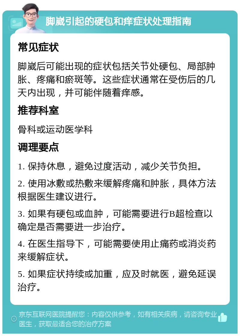 脚崴引起的硬包和痒症状处理指南 常见症状 脚崴后可能出现的症状包括关节处硬包、局部肿胀、疼痛和瘀斑等。这些症状通常在受伤后的几天内出现，并可能伴随着痒感。 推荐科室 骨科或运动医学科 调理要点 1. 保持休息，避免过度活动，减少关节负担。 2. 使用冰敷或热敷来缓解疼痛和肿胀，具体方法根据医生建议进行。 3. 如果有硬包或血肿，可能需要进行B超检查以确定是否需要进一步治疗。 4. 在医生指导下，可能需要使用止痛药或消炎药来缓解症状。 5. 如果症状持续或加重，应及时就医，避免延误治疗。