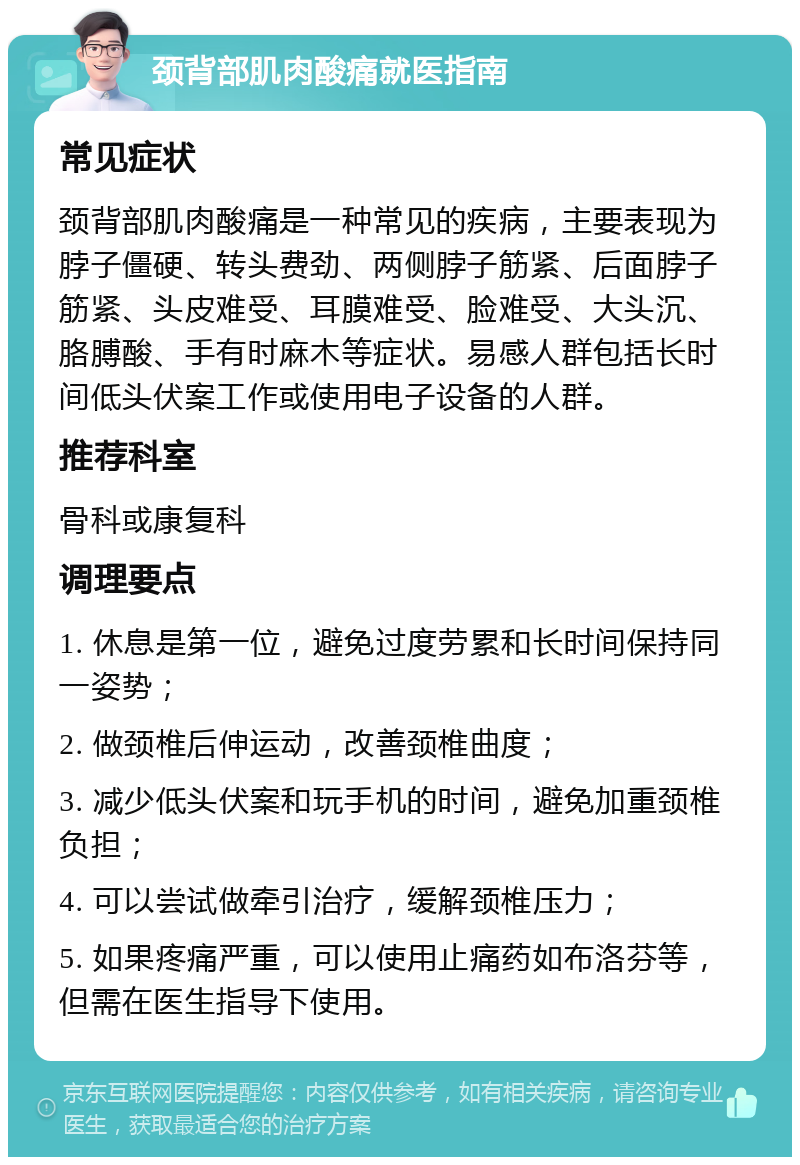 颈背部肌肉酸痛就医指南 常见症状 颈背部肌肉酸痛是一种常见的疾病，主要表现为脖子僵硬、转头费劲、两侧脖子筋紧、后面脖子筋紧、头皮难受、耳膜难受、脸难受、大头沉、胳膊酸、手有时麻木等症状。易感人群包括长时间低头伏案工作或使用电子设备的人群。 推荐科室 骨科或康复科 调理要点 1. 休息是第一位，避免过度劳累和长时间保持同一姿势； 2. 做颈椎后伸运动，改善颈椎曲度； 3. 减少低头伏案和玩手机的时间，避免加重颈椎负担； 4. 可以尝试做牵引治疗，缓解颈椎压力； 5. 如果疼痛严重，可以使用止痛药如布洛芬等，但需在医生指导下使用。