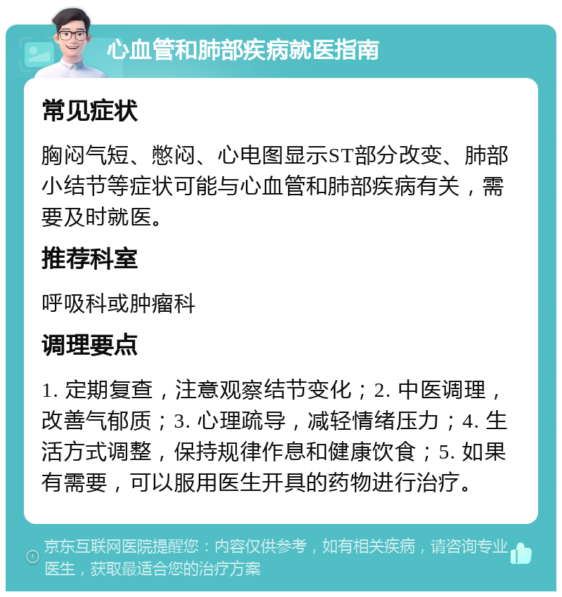 心血管和肺部疾病就医指南 常见症状 胸闷气短、憋闷、心电图显示ST部分改变、肺部小结节等症状可能与心血管和肺部疾病有关，需要及时就医。 推荐科室 呼吸科或肿瘤科 调理要点 1. 定期复查，注意观察结节变化；2. 中医调理，改善气郁质；3. 心理疏导，减轻情绪压力；4. 生活方式调整，保持规律作息和健康饮食；5. 如果有需要，可以服用医生开具的药物进行治疗。