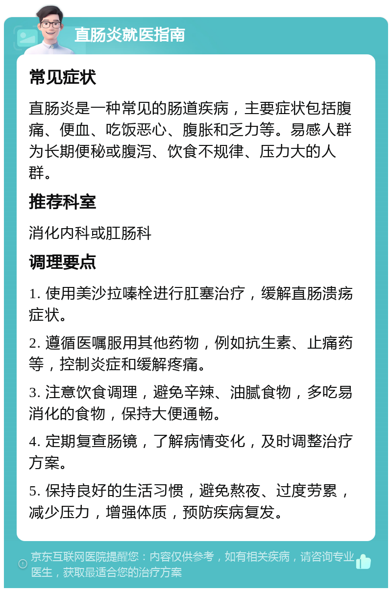 直肠炎就医指南 常见症状 直肠炎是一种常见的肠道疾病，主要症状包括腹痛、便血、吃饭恶心、腹胀和乏力等。易感人群为长期便秘或腹泻、饮食不规律、压力大的人群。 推荐科室 消化内科或肛肠科 调理要点 1. 使用美沙拉嗪栓进行肛塞治疗，缓解直肠溃疡症状。 2. 遵循医嘱服用其他药物，例如抗生素、止痛药等，控制炎症和缓解疼痛。 3. 注意饮食调理，避免辛辣、油腻食物，多吃易消化的食物，保持大便通畅。 4. 定期复查肠镜，了解病情变化，及时调整治疗方案。 5. 保持良好的生活习惯，避免熬夜、过度劳累，减少压力，增强体质，预防疾病复发。