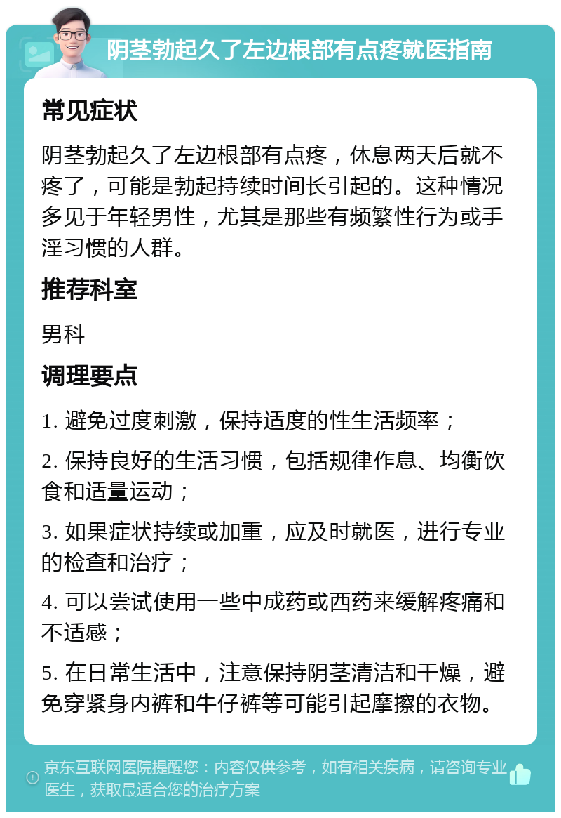 阴茎勃起久了左边根部有点疼就医指南 常见症状 阴茎勃起久了左边根部有点疼，休息两天后就不疼了，可能是勃起持续时间长引起的。这种情况多见于年轻男性，尤其是那些有频繁性行为或手淫习惯的人群。 推荐科室 男科 调理要点 1. 避免过度刺激，保持适度的性生活频率； 2. 保持良好的生活习惯，包括规律作息、均衡饮食和适量运动； 3. 如果症状持续或加重，应及时就医，进行专业的检查和治疗； 4. 可以尝试使用一些中成药或西药来缓解疼痛和不适感； 5. 在日常生活中，注意保持阴茎清洁和干燥，避免穿紧身内裤和牛仔裤等可能引起摩擦的衣物。