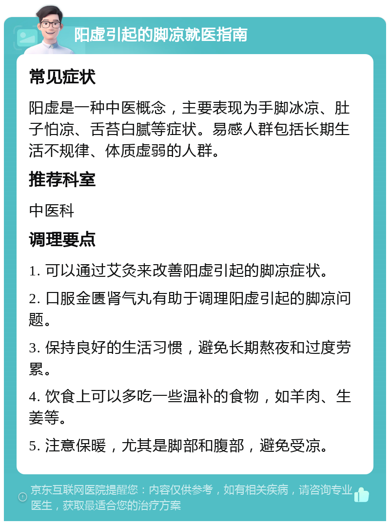 阳虚引起的脚凉就医指南 常见症状 阳虚是一种中医概念，主要表现为手脚冰凉、肚子怕凉、舌苔白腻等症状。易感人群包括长期生活不规律、体质虚弱的人群。 推荐科室 中医科 调理要点 1. 可以通过艾灸来改善阳虚引起的脚凉症状。 2. 口服金匮肾气丸有助于调理阳虚引起的脚凉问题。 3. 保持良好的生活习惯，避免长期熬夜和过度劳累。 4. 饮食上可以多吃一些温补的食物，如羊肉、生姜等。 5. 注意保暖，尤其是脚部和腹部，避免受凉。