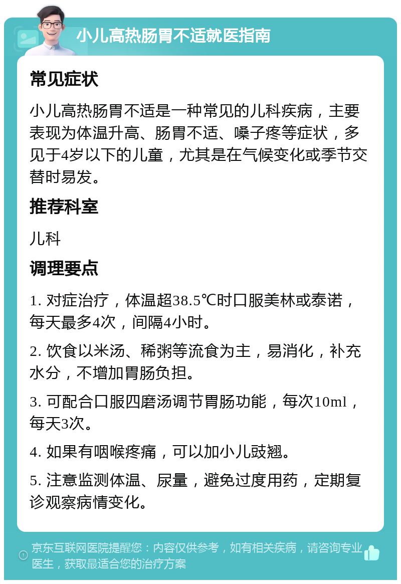 小儿高热肠胃不适就医指南 常见症状 小儿高热肠胃不适是一种常见的儿科疾病，主要表现为体温升高、肠胃不适、嗓子疼等症状，多见于4岁以下的儿童，尤其是在气候变化或季节交替时易发。 推荐科室 儿科 调理要点 1. 对症治疗，体温超38.5℃时口服美林或泰诺，每天最多4次，间隔4小时。 2. 饮食以米汤、稀粥等流食为主，易消化，补充水分，不增加胃肠负担。 3. 可配合口服四磨汤调节胃肠功能，每次10ml，每天3次。 4. 如果有咽喉疼痛，可以加小儿豉翘。 5. 注意监测体温、尿量，避免过度用药，定期复诊观察病情变化。