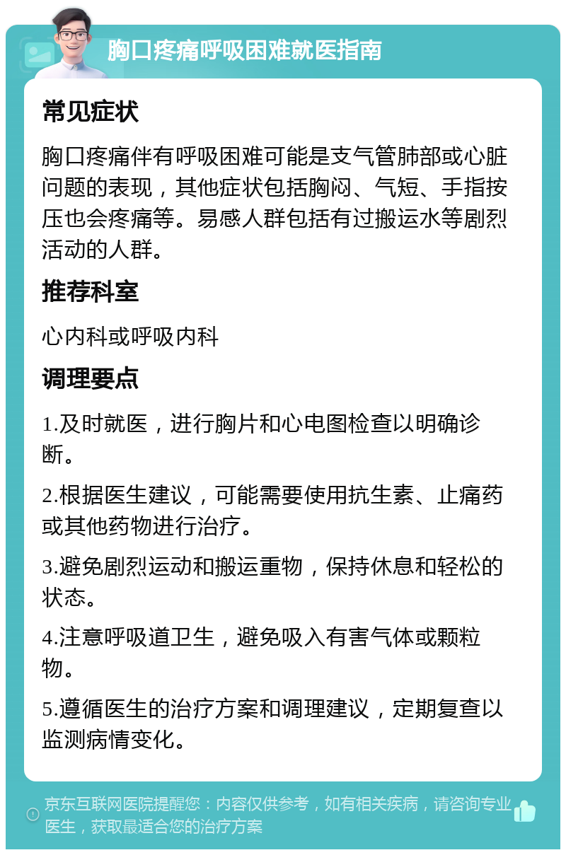 胸口疼痛呼吸困难就医指南 常见症状 胸口疼痛伴有呼吸困难可能是支气管肺部或心脏问题的表现，其他症状包括胸闷、气短、手指按压也会疼痛等。易感人群包括有过搬运水等剧烈活动的人群。 推荐科室 心内科或呼吸内科 调理要点 1.及时就医，进行胸片和心电图检查以明确诊断。 2.根据医生建议，可能需要使用抗生素、止痛药或其他药物进行治疗。 3.避免剧烈运动和搬运重物，保持休息和轻松的状态。 4.注意呼吸道卫生，避免吸入有害气体或颗粒物。 5.遵循医生的治疗方案和调理建议，定期复查以监测病情变化。