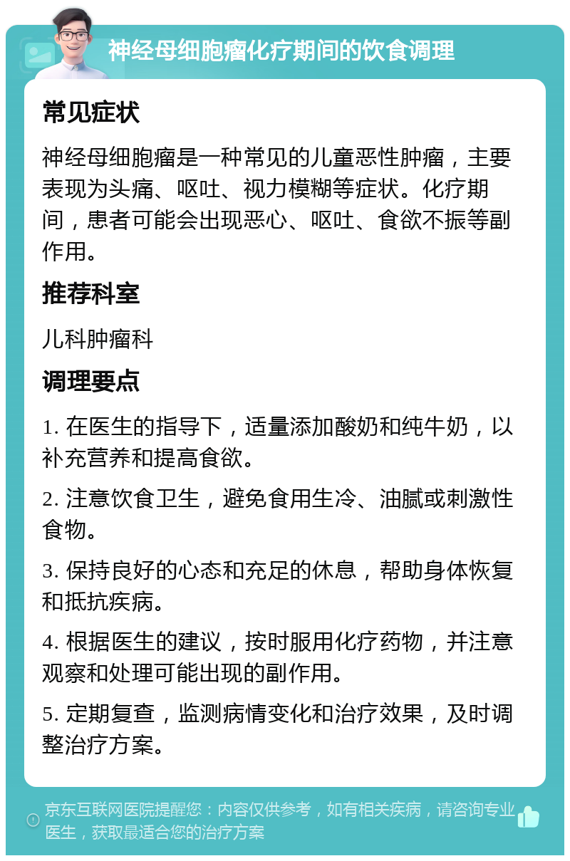 神经母细胞瘤化疗期间的饮食调理 常见症状 神经母细胞瘤是一种常见的儿童恶性肿瘤，主要表现为头痛、呕吐、视力模糊等症状。化疗期间，患者可能会出现恶心、呕吐、食欲不振等副作用。 推荐科室 儿科肿瘤科 调理要点 1. 在医生的指导下，适量添加酸奶和纯牛奶，以补充营养和提高食欲。 2. 注意饮食卫生，避免食用生冷、油腻或刺激性食物。 3. 保持良好的心态和充足的休息，帮助身体恢复和抵抗疾病。 4. 根据医生的建议，按时服用化疗药物，并注意观察和处理可能出现的副作用。 5. 定期复查，监测病情变化和治疗效果，及时调整治疗方案。