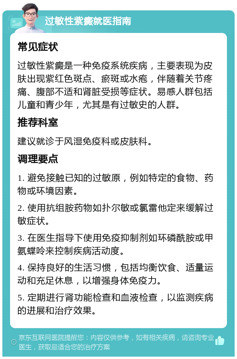 过敏性紫癜就医指南 常见症状 过敏性紫癜是一种免疫系统疾病，主要表现为皮肤出现紫红色斑点、瘀斑或水疱，伴随着关节疼痛、腹部不适和肾脏受损等症状。易感人群包括儿童和青少年，尤其是有过敏史的人群。 推荐科室 建议就诊于风湿免疫科或皮肤科。 调理要点 1. 避免接触已知的过敏原，例如特定的食物、药物或环境因素。 2. 使用抗组胺药物如扑尔敏或氯雷他定来缓解过敏症状。 3. 在医生指导下使用免疫抑制剂如环磷酰胺或甲氨蝶呤来控制疾病活动度。 4. 保持良好的生活习惯，包括均衡饮食、适量运动和充足休息，以增强身体免疫力。 5. 定期进行肾功能检查和血液检查，以监测疾病的进展和治疗效果。