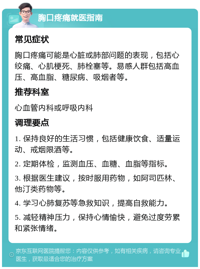 胸口疼痛就医指南 常见症状 胸口疼痛可能是心脏或肺部问题的表现，包括心绞痛、心肌梗死、肺栓塞等。易感人群包括高血压、高血脂、糖尿病、吸烟者等。 推荐科室 心血管内科或呼吸内科 调理要点 1. 保持良好的生活习惯，包括健康饮食、适量运动、戒烟限酒等。 2. 定期体检，监测血压、血糖、血脂等指标。 3. 根据医生建议，按时服用药物，如阿司匹林、他汀类药物等。 4. 学习心肺复苏等急救知识，提高自救能力。 5. 减轻精神压力，保持心情愉快，避免过度劳累和紧张情绪。