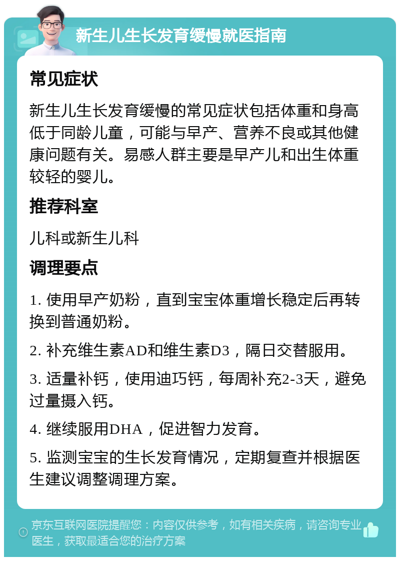 新生儿生长发育缓慢就医指南 常见症状 新生儿生长发育缓慢的常见症状包括体重和身高低于同龄儿童，可能与早产、营养不良或其他健康问题有关。易感人群主要是早产儿和出生体重较轻的婴儿。 推荐科室 儿科或新生儿科 调理要点 1. 使用早产奶粉，直到宝宝体重增长稳定后再转换到普通奶粉。 2. 补充维生素AD和维生素D3，隔日交替服用。 3. 适量补钙，使用迪巧钙，每周补充2-3天，避免过量摄入钙。 4. 继续服用DHA，促进智力发育。 5. 监测宝宝的生长发育情况，定期复查并根据医生建议调整调理方案。