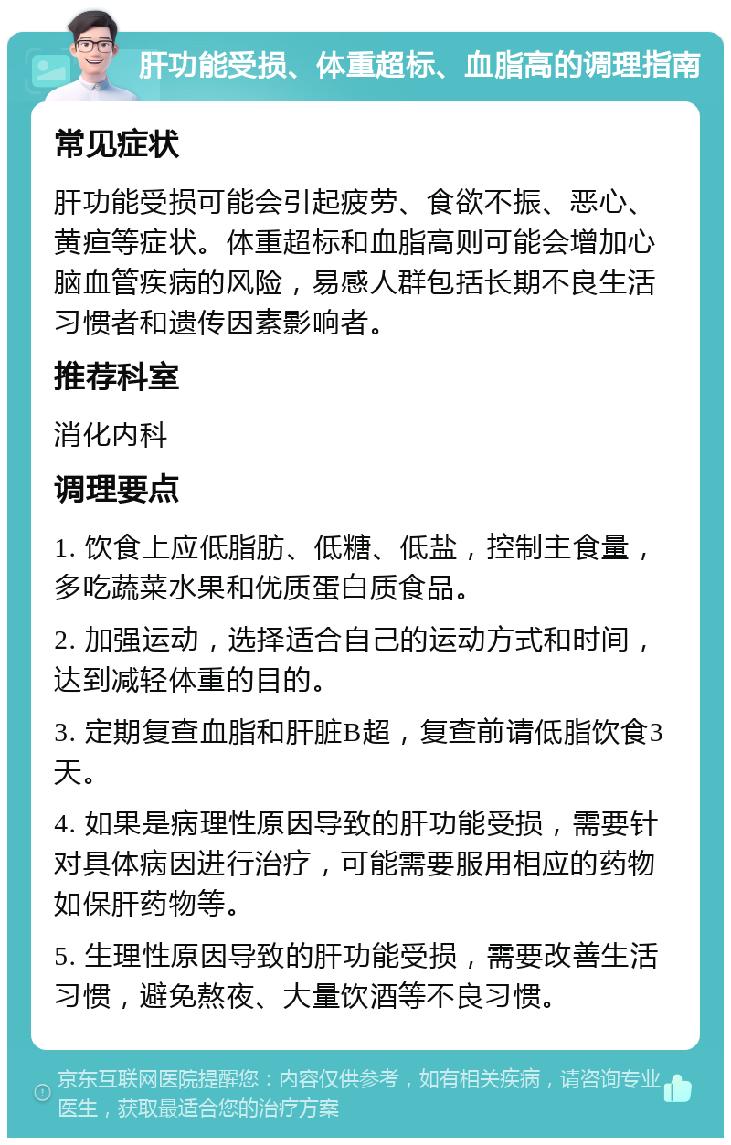 肝功能受损、体重超标、血脂高的调理指南 常见症状 肝功能受损可能会引起疲劳、食欲不振、恶心、黄疸等症状。体重超标和血脂高则可能会增加心脑血管疾病的风险，易感人群包括长期不良生活习惯者和遗传因素影响者。 推荐科室 消化内科 调理要点 1. 饮食上应低脂肪、低糖、低盐，控制主食量，多吃蔬菜水果和优质蛋白质食品。 2. 加强运动，选择适合自己的运动方式和时间，达到减轻体重的目的。 3. 定期复查血脂和肝脏B超，复查前请低脂饮食3天。 4. 如果是病理性原因导致的肝功能受损，需要针对具体病因进行治疗，可能需要服用相应的药物如保肝药物等。 5. 生理性原因导致的肝功能受损，需要改善生活习惯，避免熬夜、大量饮酒等不良习惯。