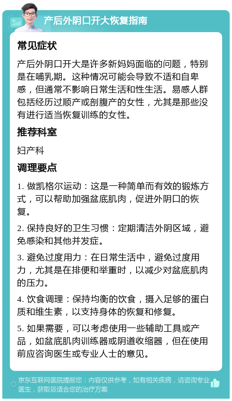 产后外阴口开大恢复指南 常见症状 产后外阴口开大是许多新妈妈面临的问题，特别是在哺乳期。这种情况可能会导致不适和自卑感，但通常不影响日常生活和性生活。易感人群包括经历过顺产或剖腹产的女性，尤其是那些没有进行适当恢复训练的女性。 推荐科室 妇产科 调理要点 1. 做凯格尔运动：这是一种简单而有效的锻炼方式，可以帮助加强盆底肌肉，促进外阴口的恢复。 2. 保持良好的卫生习惯：定期清洁外阴区域，避免感染和其他并发症。 3. 避免过度用力：在日常生活中，避免过度用力，尤其是在排便和举重时，以减少对盆底肌肉的压力。 4. 饮食调理：保持均衡的饮食，摄入足够的蛋白质和维生素，以支持身体的恢复和修复。 5. 如果需要，可以考虑使用一些辅助工具或产品，如盆底肌肉训练器或阴道收缩器，但在使用前应咨询医生或专业人士的意见。