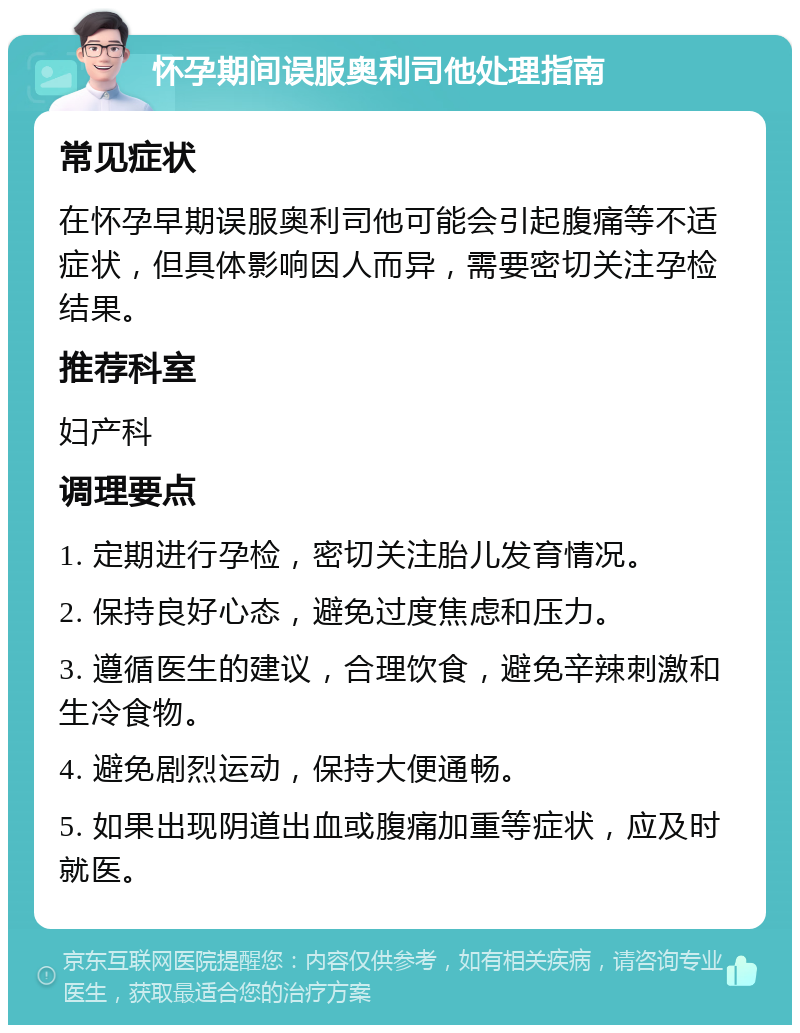 怀孕期间误服奥利司他处理指南 常见症状 在怀孕早期误服奥利司他可能会引起腹痛等不适症状，但具体影响因人而异，需要密切关注孕检结果。 推荐科室 妇产科 调理要点 1. 定期进行孕检，密切关注胎儿发育情况。 2. 保持良好心态，避免过度焦虑和压力。 3. 遵循医生的建议，合理饮食，避免辛辣刺激和生冷食物。 4. 避免剧烈运动，保持大便通畅。 5. 如果出现阴道出血或腹痛加重等症状，应及时就医。