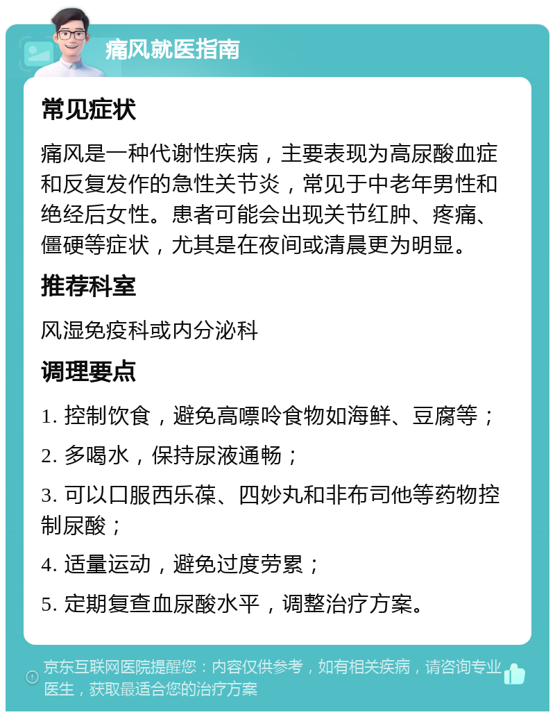 痛风就医指南 常见症状 痛风是一种代谢性疾病，主要表现为高尿酸血症和反复发作的急性关节炎，常见于中老年男性和绝经后女性。患者可能会出现关节红肿、疼痛、僵硬等症状，尤其是在夜间或清晨更为明显。 推荐科室 风湿免疫科或内分泌科 调理要点 1. 控制饮食，避免高嘌呤食物如海鲜、豆腐等； 2. 多喝水，保持尿液通畅； 3. 可以口服西乐葆、四妙丸和非布司他等药物控制尿酸； 4. 适量运动，避免过度劳累； 5. 定期复查血尿酸水平，调整治疗方案。