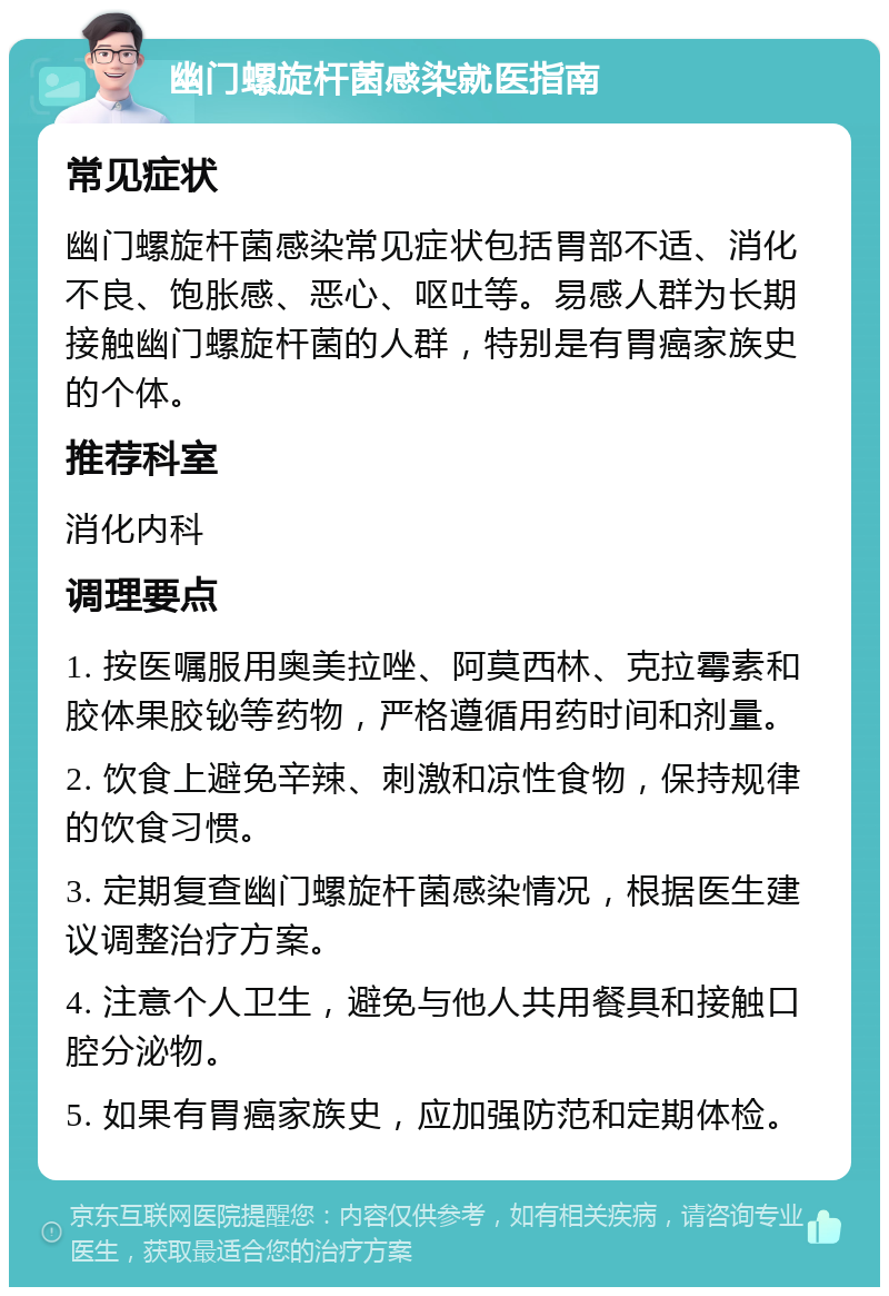 幽门螺旋杆菌感染就医指南 常见症状 幽门螺旋杆菌感染常见症状包括胃部不适、消化不良、饱胀感、恶心、呕吐等。易感人群为长期接触幽门螺旋杆菌的人群，特别是有胃癌家族史的个体。 推荐科室 消化内科 调理要点 1. 按医嘱服用奥美拉唑、阿莫西林、克拉霉素和胶体果胶铋等药物，严格遵循用药时间和剂量。 2. 饮食上避免辛辣、刺激和凉性食物，保持规律的饮食习惯。 3. 定期复查幽门螺旋杆菌感染情况，根据医生建议调整治疗方案。 4. 注意个人卫生，避免与他人共用餐具和接触口腔分泌物。 5. 如果有胃癌家族史，应加强防范和定期体检。