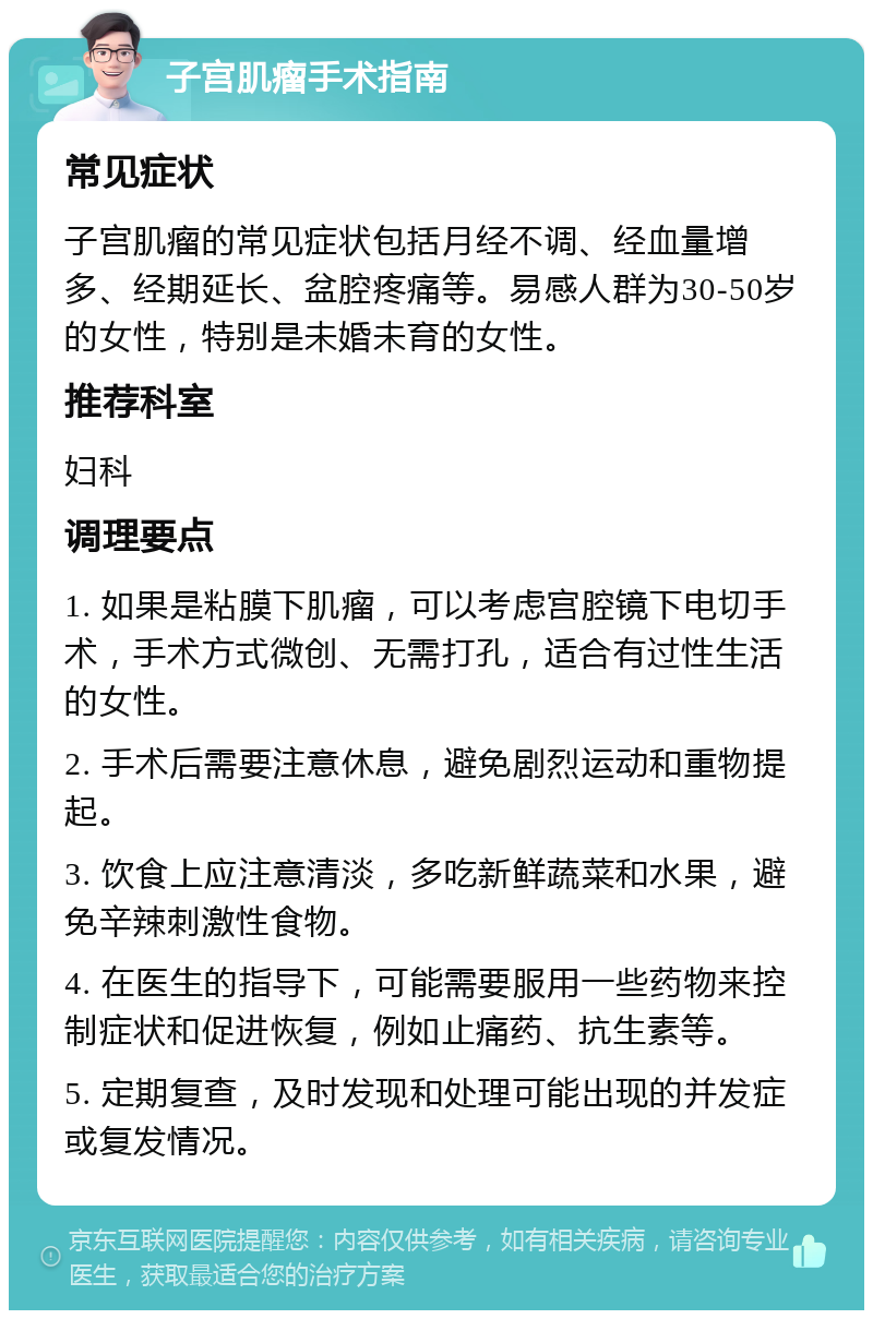 子宫肌瘤手术指南 常见症状 子宫肌瘤的常见症状包括月经不调、经血量增多、经期延长、盆腔疼痛等。易感人群为30-50岁的女性，特别是未婚未育的女性。 推荐科室 妇科 调理要点 1. 如果是粘膜下肌瘤，可以考虑宫腔镜下电切手术，手术方式微创、无需打孔，适合有过性生活的女性。 2. 手术后需要注意休息，避免剧烈运动和重物提起。 3. 饮食上应注意清淡，多吃新鲜蔬菜和水果，避免辛辣刺激性食物。 4. 在医生的指导下，可能需要服用一些药物来控制症状和促进恢复，例如止痛药、抗生素等。 5. 定期复查，及时发现和处理可能出现的并发症或复发情况。