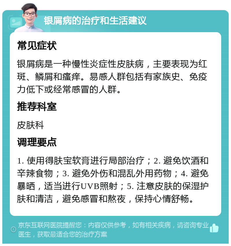 银屑病的治疗和生活建议 常见症状 银屑病是一种慢性炎症性皮肤病，主要表现为红斑、鳞屑和瘙痒。易感人群包括有家族史、免疫力低下或经常感冒的人群。 推荐科室 皮肤科 调理要点 1. 使用得肤宝软膏进行局部治疗；2. 避免饮酒和辛辣食物；3. 避免外伤和混乱外用药物；4. 避免暴晒，适当进行UVB照射；5. 注意皮肤的保湿护肤和清洁，避免感冒和熬夜，保持心情舒畅。