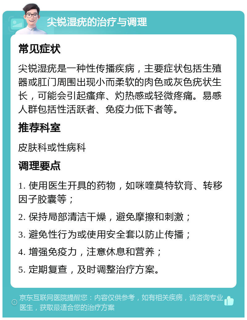 尖锐湿疣的治疗与调理 常见症状 尖锐湿疣是一种性传播疾病，主要症状包括生殖器或肛门周围出现小而柔软的肉色或灰色疣状生长，可能会引起瘙痒、灼热感或轻微疼痛。易感人群包括性活跃者、免疫力低下者等。 推荐科室 皮肤科或性病科 调理要点 1. 使用医生开具的药物，如咪喹莫特软膏、转移因子胶囊等； 2. 保持局部清洁干燥，避免摩擦和刺激； 3. 避免性行为或使用安全套以防止传播； 4. 增强免疫力，注意休息和营养； 5. 定期复查，及时调整治疗方案。