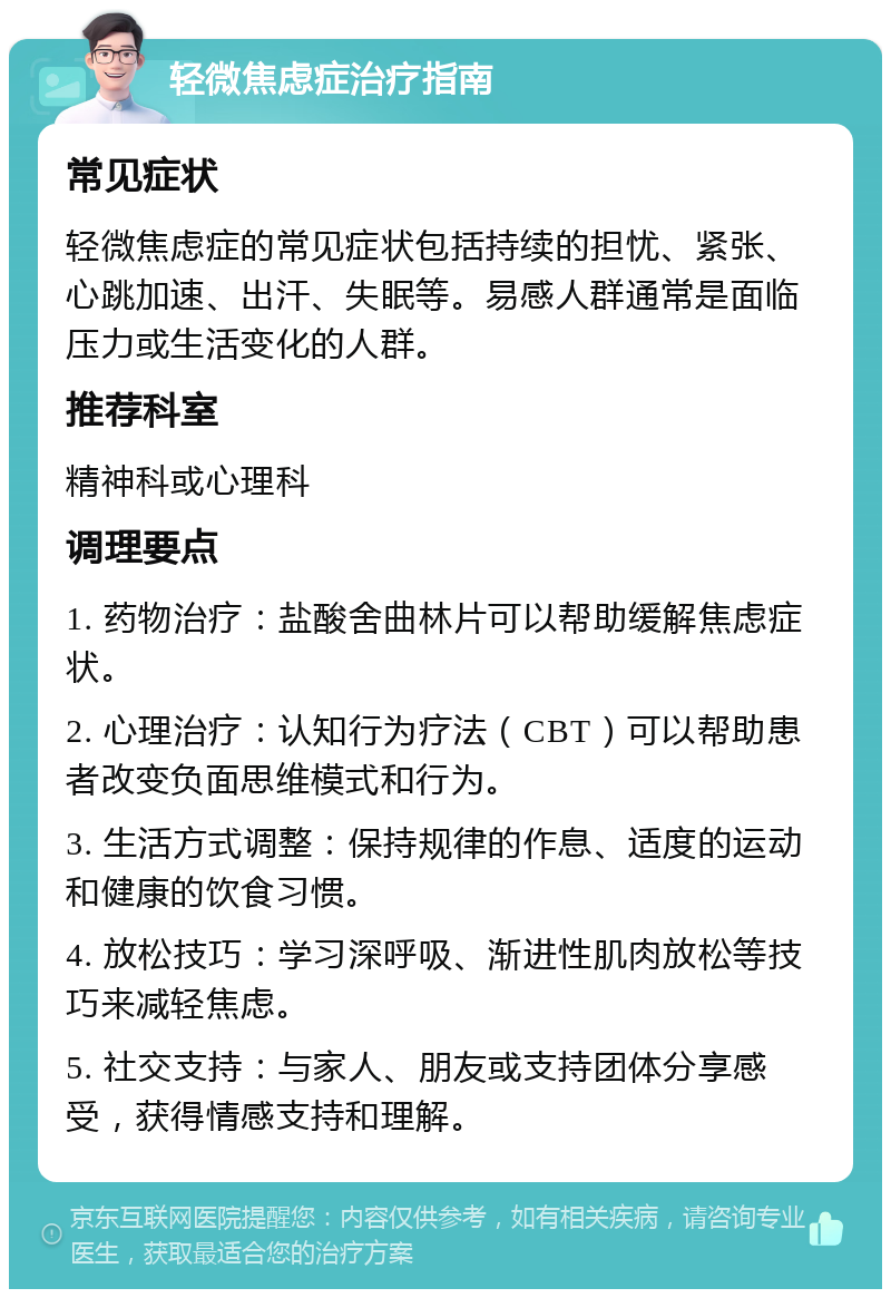 轻微焦虑症治疗指南 常见症状 轻微焦虑症的常见症状包括持续的担忧、紧张、心跳加速、出汗、失眠等。易感人群通常是面临压力或生活变化的人群。 推荐科室 精神科或心理科 调理要点 1. 药物治疗：盐酸舍曲林片可以帮助缓解焦虑症状。 2. 心理治疗：认知行为疗法（CBT）可以帮助患者改变负面思维模式和行为。 3. 生活方式调整：保持规律的作息、适度的运动和健康的饮食习惯。 4. 放松技巧：学习深呼吸、渐进性肌肉放松等技巧来减轻焦虑。 5. 社交支持：与家人、朋友或支持团体分享感受，获得情感支持和理解。