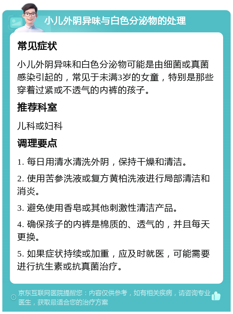 小儿外阴异味与白色分泌物的处理 常见症状 小儿外阴异味和白色分泌物可能是由细菌或真菌感染引起的，常见于未满3岁的女童，特别是那些穿着过紧或不透气的内裤的孩子。 推荐科室 儿科或妇科 调理要点 1. 每日用清水清洗外阴，保持干燥和清洁。 2. 使用苦参洗液或复方黄柏洗液进行局部清洁和消炎。 3. 避免使用香皂或其他刺激性清洁产品。 4. 确保孩子的内裤是棉质的、透气的，并且每天更换。 5. 如果症状持续或加重，应及时就医，可能需要进行抗生素或抗真菌治疗。