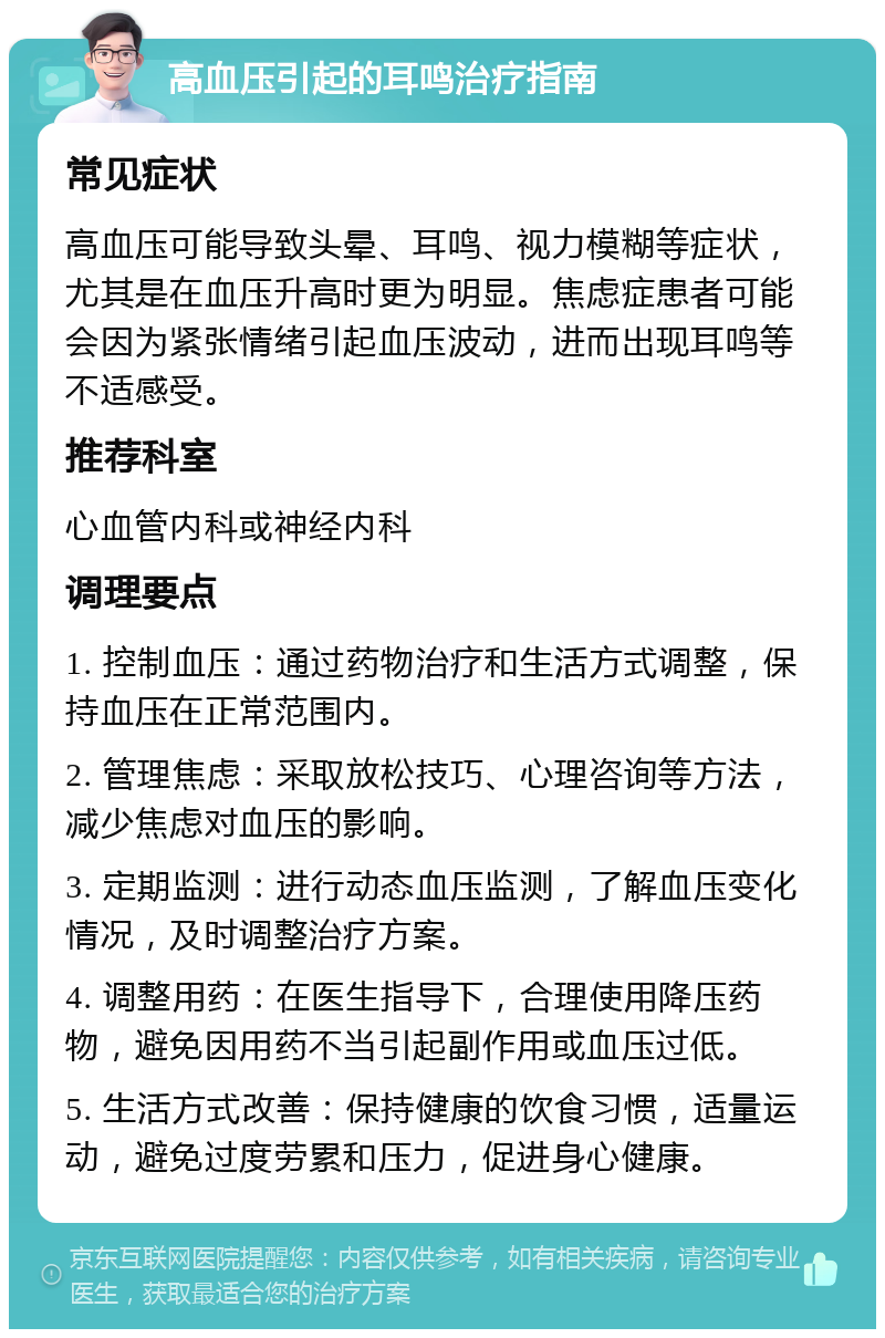 高血压引起的耳鸣治疗指南 常见症状 高血压可能导致头晕、耳鸣、视力模糊等症状，尤其是在血压升高时更为明显。焦虑症患者可能会因为紧张情绪引起血压波动，进而出现耳鸣等不适感受。 推荐科室 心血管内科或神经内科 调理要点 1. 控制血压：通过药物治疗和生活方式调整，保持血压在正常范围内。 2. 管理焦虑：采取放松技巧、心理咨询等方法，减少焦虑对血压的影响。 3. 定期监测：进行动态血压监测，了解血压变化情况，及时调整治疗方案。 4. 调整用药：在医生指导下，合理使用降压药物，避免因用药不当引起副作用或血压过低。 5. 生活方式改善：保持健康的饮食习惯，适量运动，避免过度劳累和压力，促进身心健康。