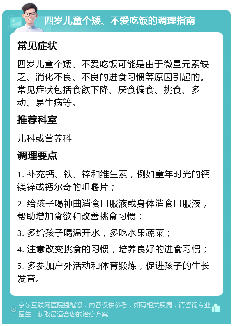 四岁儿童个矮、不爱吃饭的调理指南 常见症状 四岁儿童个矮、不爱吃饭可能是由于微量元素缺乏、消化不良、不良的进食习惯等原因引起的。常见症状包括食欲下降、厌食偏食、挑食、多动、易生病等。 推荐科室 儿科或营养科 调理要点 1. 补充钙、铁、锌和维生素，例如童年时光的钙镁锌或钙尔奇的咀嚼片； 2. 给孩子喝神曲消食口服液或身体消食口服液，帮助增加食欲和改善挑食习惯； 3. 多给孩子喝温开水，多吃水果蔬菜； 4. 注意改变挑食的习惯，培养良好的进食习惯； 5. 多参加户外活动和体育锻炼，促进孩子的生长发育。