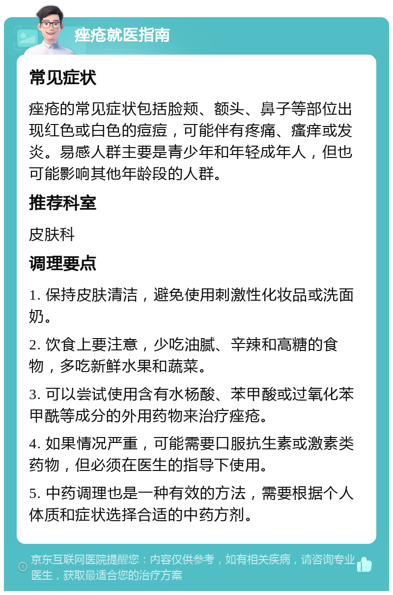 痤疮就医指南 常见症状 痤疮的常见症状包括脸颊、额头、鼻子等部位出现红色或白色的痘痘，可能伴有疼痛、瘙痒或发炎。易感人群主要是青少年和年轻成年人，但也可能影响其他年龄段的人群。 推荐科室 皮肤科 调理要点 1. 保持皮肤清洁，避免使用刺激性化妆品或洗面奶。 2. 饮食上要注意，少吃油腻、辛辣和高糖的食物，多吃新鲜水果和蔬菜。 3. 可以尝试使用含有水杨酸、苯甲酸或过氧化苯甲酰等成分的外用药物来治疗痤疮。 4. 如果情况严重，可能需要口服抗生素或激素类药物，但必须在医生的指导下使用。 5. 中药调理也是一种有效的方法，需要根据个人体质和症状选择合适的中药方剂。