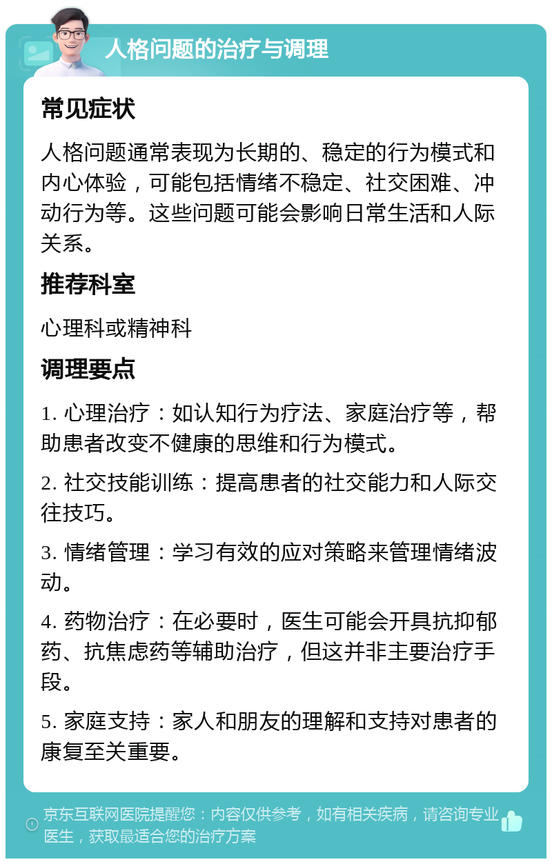 人格问题的治疗与调理 常见症状 人格问题通常表现为长期的、稳定的行为模式和内心体验，可能包括情绪不稳定、社交困难、冲动行为等。这些问题可能会影响日常生活和人际关系。 推荐科室 心理科或精神科 调理要点 1. 心理治疗：如认知行为疗法、家庭治疗等，帮助患者改变不健康的思维和行为模式。 2. 社交技能训练：提高患者的社交能力和人际交往技巧。 3. 情绪管理：学习有效的应对策略来管理情绪波动。 4. 药物治疗：在必要时，医生可能会开具抗抑郁药、抗焦虑药等辅助治疗，但这并非主要治疗手段。 5. 家庭支持：家人和朋友的理解和支持对患者的康复至关重要。