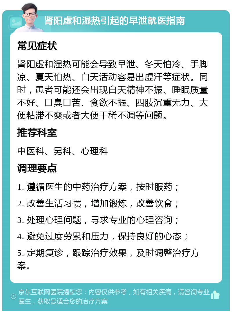 肾阳虚和湿热引起的早泄就医指南 常见症状 肾阳虚和湿热可能会导致早泄、冬天怕冷、手脚凉、夏天怕热、白天活动容易出虚汗等症状。同时，患者可能还会出现白天精神不振、睡眠质量不好、口臭口苦、食欲不振、四肢沉重无力、大便粘滞不爽或者大便干稀不调等问题。 推荐科室 中医科、男科、心理科 调理要点 1. 遵循医生的中药治疗方案，按时服药； 2. 改善生活习惯，增加锻炼，改善饮食； 3. 处理心理问题，寻求专业的心理咨询； 4. 避免过度劳累和压力，保持良好的心态； 5. 定期复诊，跟踪治疗效果，及时调整治疗方案。