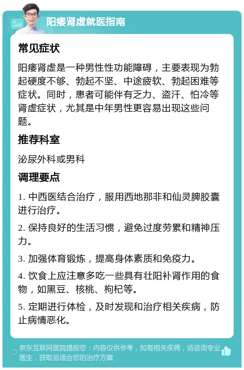 阳痿肾虚就医指南 常见症状 阳痿肾虚是一种男性性功能障碍，主要表现为勃起硬度不够、勃起不坚、中途疲软、勃起困难等症状。同时，患者可能伴有乏力、盗汗、怕冷等肾虚症状，尤其是中年男性更容易出现这些问题。 推荐科室 泌尿外科或男科 调理要点 1. 中西医结合治疗，服用西地那非和仙灵脾胶囊进行治疗。 2. 保持良好的生活习惯，避免过度劳累和精神压力。 3. 加强体育锻炼，提高身体素质和免疫力。 4. 饮食上应注意多吃一些具有壮阳补肾作用的食物，如黑豆、核桃、枸杞等。 5. 定期进行体检，及时发现和治疗相关疾病，防止病情恶化。