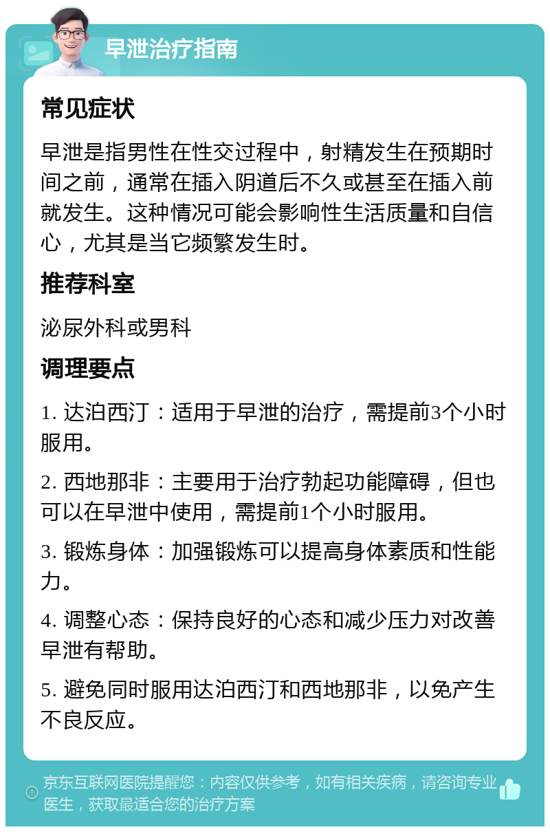 早泄治疗指南 常见症状 早泄是指男性在性交过程中，射精发生在预期时间之前，通常在插入阴道后不久或甚至在插入前就发生。这种情况可能会影响性生活质量和自信心，尤其是当它频繁发生时。 推荐科室 泌尿外科或男科 调理要点 1. 达泊西汀：适用于早泄的治疗，需提前3个小时服用。 2. 西地那非：主要用于治疗勃起功能障碍，但也可以在早泄中使用，需提前1个小时服用。 3. 锻炼身体：加强锻炼可以提高身体素质和性能力。 4. 调整心态：保持良好的心态和减少压力对改善早泄有帮助。 5. 避免同时服用达泊西汀和西地那非，以免产生不良反应。