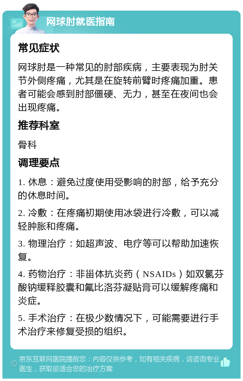 网球肘就医指南 常见症状 网球肘是一种常见的肘部疾病，主要表现为肘关节外侧疼痛，尤其是在旋转前臂时疼痛加重。患者可能会感到肘部僵硬、无力，甚至在夜间也会出现疼痛。 推荐科室 骨科 调理要点 1. 休息：避免过度使用受影响的肘部，给予充分的休息时间。 2. 冷敷：在疼痛初期使用冰袋进行冷敷，可以减轻肿胀和疼痛。 3. 物理治疗：如超声波、电疗等可以帮助加速恢复。 4. 药物治疗：非甾体抗炎药（NSAIDs）如双氯芬酸钠缓释胶囊和氟比洛芬凝贴膏可以缓解疼痛和炎症。 5. 手术治疗：在极少数情况下，可能需要进行手术治疗来修复受损的组织。