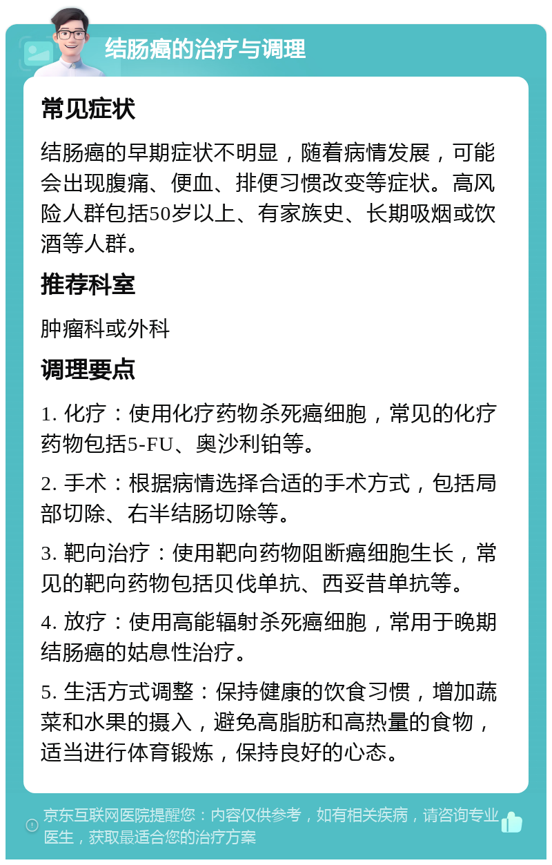 结肠癌的治疗与调理 常见症状 结肠癌的早期症状不明显，随着病情发展，可能会出现腹痛、便血、排便习惯改变等症状。高风险人群包括50岁以上、有家族史、长期吸烟或饮酒等人群。 推荐科室 肿瘤科或外科 调理要点 1. 化疗：使用化疗药物杀死癌细胞，常见的化疗药物包括5-FU、奥沙利铂等。 2. 手术：根据病情选择合适的手术方式，包括局部切除、右半结肠切除等。 3. 靶向治疗：使用靶向药物阻断癌细胞生长，常见的靶向药物包括贝伐单抗、西妥昔单抗等。 4. 放疗：使用高能辐射杀死癌细胞，常用于晚期结肠癌的姑息性治疗。 5. 生活方式调整：保持健康的饮食习惯，增加蔬菜和水果的摄入，避免高脂肪和高热量的食物，适当进行体育锻炼，保持良好的心态。