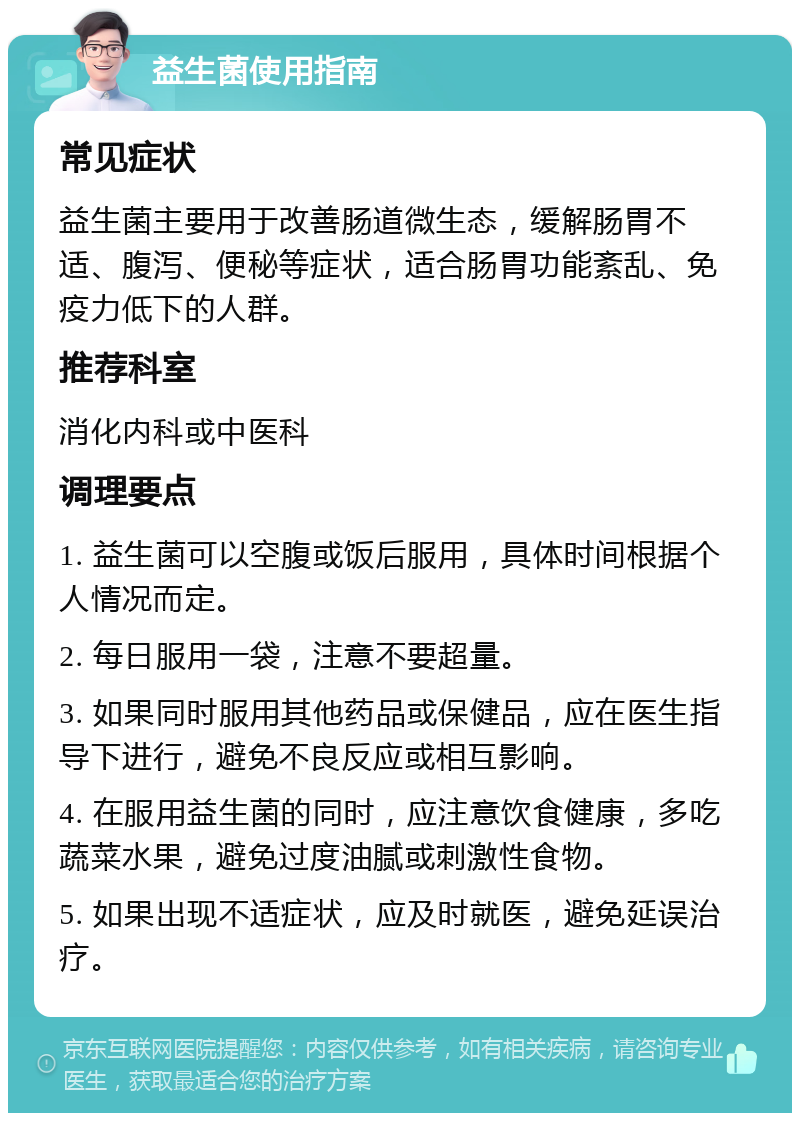 益生菌使用指南 常见症状 益生菌主要用于改善肠道微生态，缓解肠胃不适、腹泻、便秘等症状，适合肠胃功能紊乱、免疫力低下的人群。 推荐科室 消化内科或中医科 调理要点 1. 益生菌可以空腹或饭后服用，具体时间根据个人情况而定。 2. 每日服用一袋，注意不要超量。 3. 如果同时服用其他药品或保健品，应在医生指导下进行，避免不良反应或相互影响。 4. 在服用益生菌的同时，应注意饮食健康，多吃蔬菜水果，避免过度油腻或刺激性食物。 5. 如果出现不适症状，应及时就医，避免延误治疗。