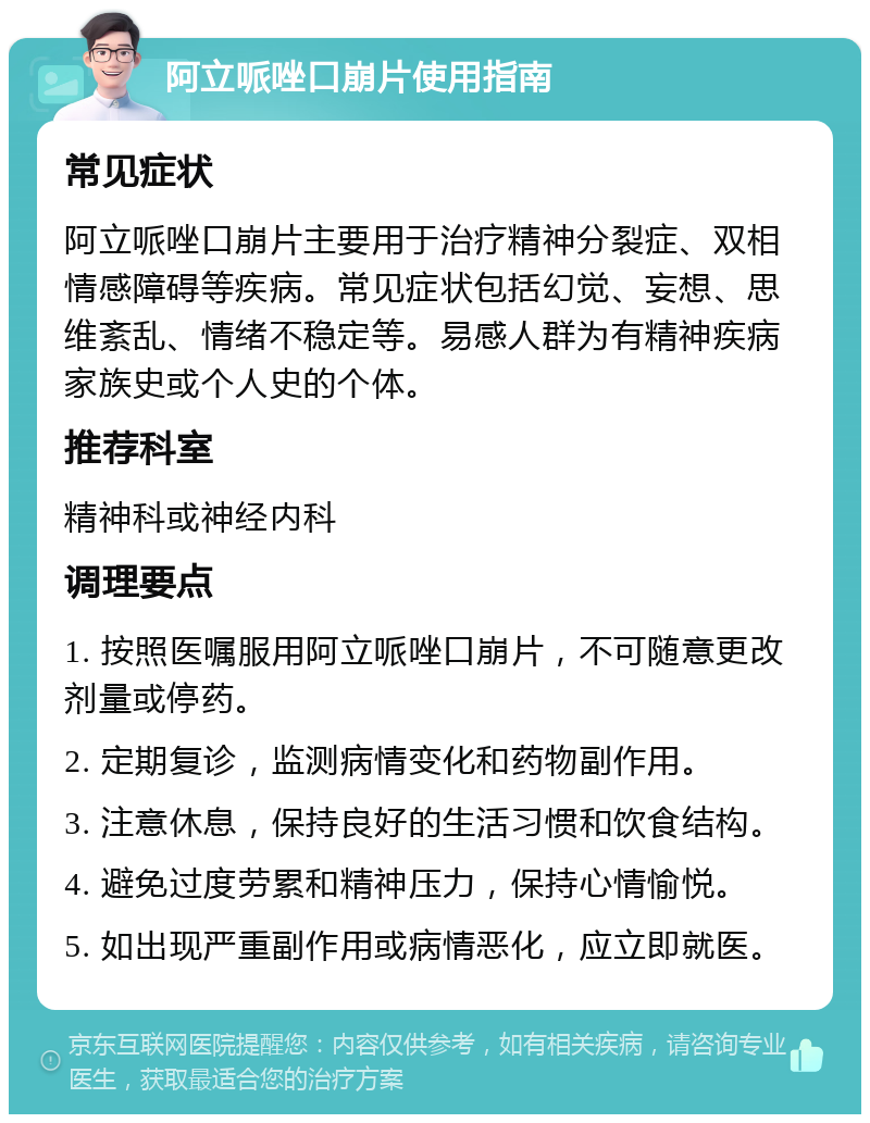 阿立哌唑口崩片使用指南 常见症状 阿立哌唑口崩片主要用于治疗精神分裂症、双相情感障碍等疾病。常见症状包括幻觉、妄想、思维紊乱、情绪不稳定等。易感人群为有精神疾病家族史或个人史的个体。 推荐科室 精神科或神经内科 调理要点 1. 按照医嘱服用阿立哌唑口崩片，不可随意更改剂量或停药。 2. 定期复诊，监测病情变化和药物副作用。 3. 注意休息，保持良好的生活习惯和饮食结构。 4. 避免过度劳累和精神压力，保持心情愉悦。 5. 如出现严重副作用或病情恶化，应立即就医。