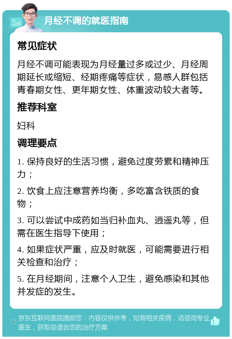 月经不调的就医指南 常见症状 月经不调可能表现为月经量过多或过少、月经周期延长或缩短、经期疼痛等症状，易感人群包括青春期女性、更年期女性、体重波动较大者等。 推荐科室 妇科 调理要点 1. 保持良好的生活习惯，避免过度劳累和精神压力； 2. 饮食上应注意营养均衡，多吃富含铁质的食物； 3. 可以尝试中成药如当归补血丸、逍遥丸等，但需在医生指导下使用； 4. 如果症状严重，应及时就医，可能需要进行相关检查和治疗； 5. 在月经期间，注意个人卫生，避免感染和其他并发症的发生。