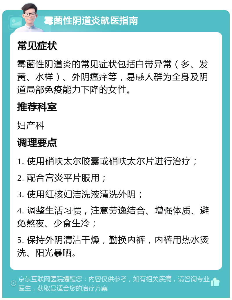 霉菌性阴道炎就医指南 常见症状 霉菌性阴道炎的常见症状包括白带异常（多、发黄、水样）、外阴瘙痒等，易感人群为全身及阴道局部免疫能力下降的女性。 推荐科室 妇产科 调理要点 1. 使用硝呋太尔胶囊或硝呋太尔片进行治疗； 2. 配合宫炎平片服用； 3. 使用红核妇洁洗液清洗外阴； 4. 调整生活习惯，注意劳逸结合、增强体质、避免熬夜、少食生冷； 5. 保持外阴清洁干燥，勤换内裤，内裤用热水烫洗、阳光暴晒。