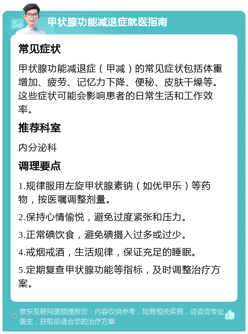 甲状腺功能减退症就医指南 常见症状 甲状腺功能减退症（甲减）的常见症状包括体重增加、疲劳、记忆力下降、便秘、皮肤干燥等。这些症状可能会影响患者的日常生活和工作效率。 推荐科室 内分泌科 调理要点 1.规律服用左旋甲状腺素钠（如优甲乐）等药物，按医嘱调整剂量。 2.保持心情愉悦，避免过度紧张和压力。 3.正常碘饮食，避免碘摄入过多或过少。 4.戒烟戒酒，生活规律，保证充足的睡眠。 5.定期复查甲状腺功能等指标，及时调整治疗方案。