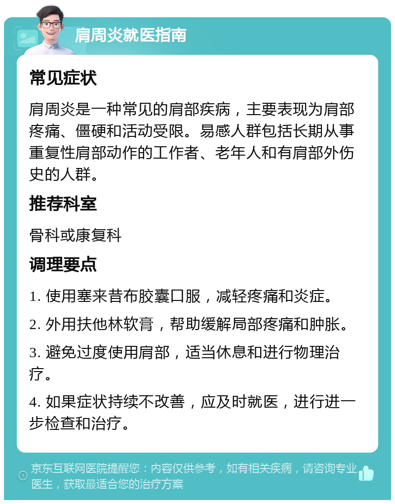 肩周炎就医指南 常见症状 肩周炎是一种常见的肩部疾病，主要表现为肩部疼痛、僵硬和活动受限。易感人群包括长期从事重复性肩部动作的工作者、老年人和有肩部外伤史的人群。 推荐科室 骨科或康复科 调理要点 1. 使用塞来昔布胶囊口服，减轻疼痛和炎症。 2. 外用扶他林软膏，帮助缓解局部疼痛和肿胀。 3. 避免过度使用肩部，适当休息和进行物理治疗。 4. 如果症状持续不改善，应及时就医，进行进一步检查和治疗。