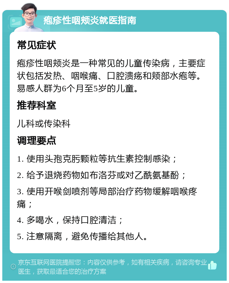 疱疹性咽颊炎就医指南 常见症状 疱疹性咽颊炎是一种常见的儿童传染病，主要症状包括发热、咽喉痛、口腔溃疡和颊部水疱等。易感人群为6个月至5岁的儿童。 推荐科室 儿科或传染科 调理要点 1. 使用头孢克肟颗粒等抗生素控制感染； 2. 给予退烧药物如布洛芬或对乙酰氨基酚； 3. 使用开喉剑喷剂等局部治疗药物缓解咽喉疼痛； 4. 多喝水，保持口腔清洁； 5. 注意隔离，避免传播给其他人。