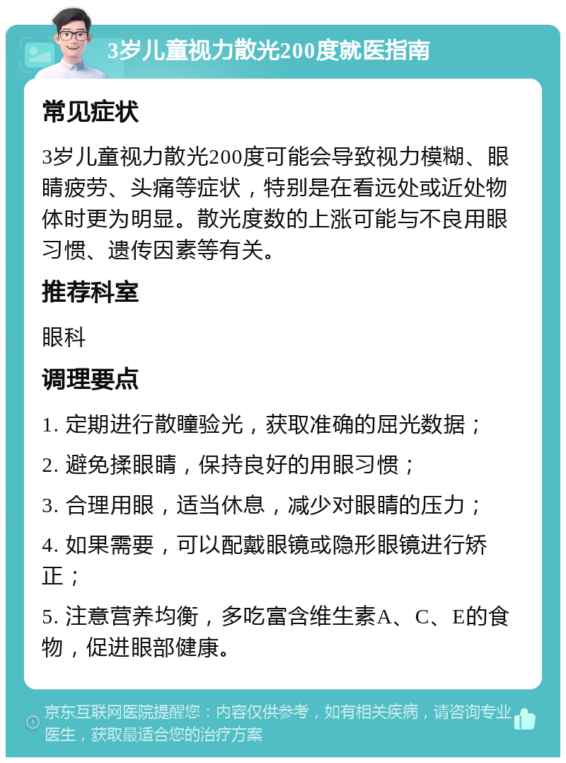 3岁儿童视力散光200度就医指南 常见症状 3岁儿童视力散光200度可能会导致视力模糊、眼睛疲劳、头痛等症状，特别是在看远处或近处物体时更为明显。散光度数的上涨可能与不良用眼习惯、遗传因素等有关。 推荐科室 眼科 调理要点 1. 定期进行散瞳验光，获取准确的屈光数据； 2. 避免揉眼睛，保持良好的用眼习惯； 3. 合理用眼，适当休息，减少对眼睛的压力； 4. 如果需要，可以配戴眼镜或隐形眼镜进行矫正； 5. 注意营养均衡，多吃富含维生素A、C、E的食物，促进眼部健康。