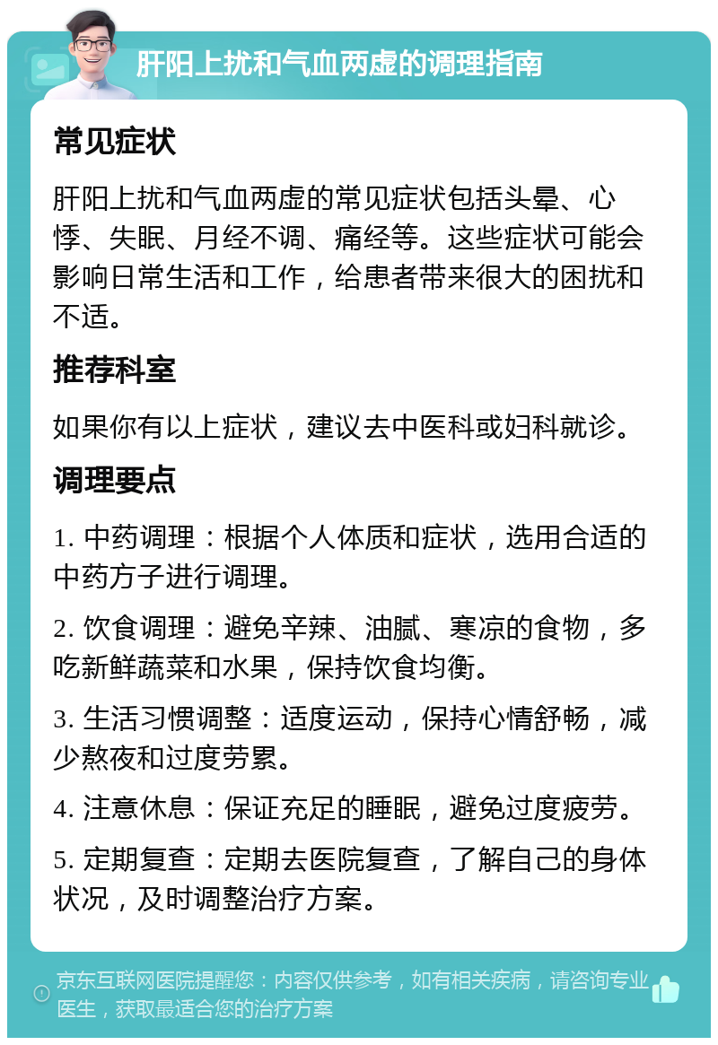 肝阳上扰和气血两虚的调理指南 常见症状 肝阳上扰和气血两虚的常见症状包括头晕、心悸、失眠、月经不调、痛经等。这些症状可能会影响日常生活和工作，给患者带来很大的困扰和不适。 推荐科室 如果你有以上症状，建议去中医科或妇科就诊。 调理要点 1. 中药调理：根据个人体质和症状，选用合适的中药方子进行调理。 2. 饮食调理：避免辛辣、油腻、寒凉的食物，多吃新鲜蔬菜和水果，保持饮食均衡。 3. 生活习惯调整：适度运动，保持心情舒畅，减少熬夜和过度劳累。 4. 注意休息：保证充足的睡眠，避免过度疲劳。 5. 定期复查：定期去医院复查，了解自己的身体状况，及时调整治疗方案。