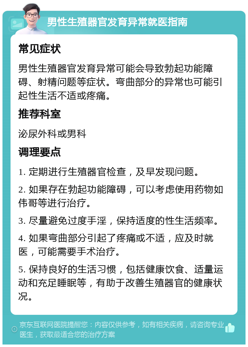 男性生殖器官发育异常就医指南 常见症状 男性生殖器官发育异常可能会导致勃起功能障碍、射精问题等症状。弯曲部分的异常也可能引起性生活不适或疼痛。 推荐科室 泌尿外科或男科 调理要点 1. 定期进行生殖器官检查，及早发现问题。 2. 如果存在勃起功能障碍，可以考虑使用药物如伟哥等进行治疗。 3. 尽量避免过度手淫，保持适度的性生活频率。 4. 如果弯曲部分引起了疼痛或不适，应及时就医，可能需要手术治疗。 5. 保持良好的生活习惯，包括健康饮食、适量运动和充足睡眠等，有助于改善生殖器官的健康状况。